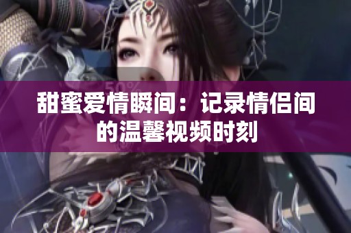 甜蜜爱情瞬间：记录情侣间的温馨视频时刻