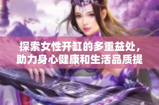 探索女性开缸的多重益处，助力身心健康和生活品质提升