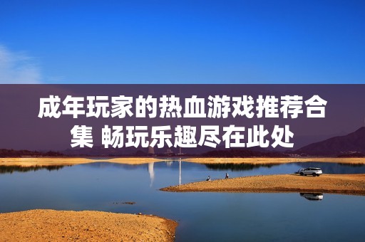 成年玩家的热血游戏推荐合集 畅玩乐趣尽在此处