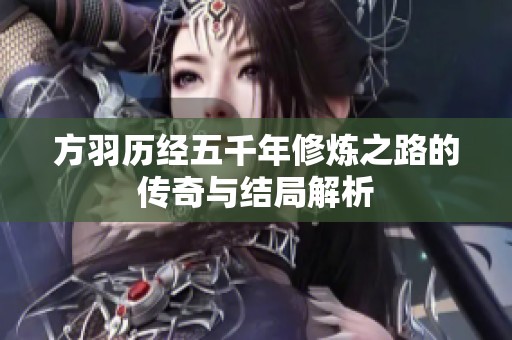 方羽历经五千年修炼之路的传奇与结局解析