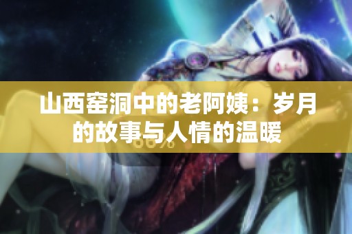 山西窑洞中的老阿姨：岁月的故事与人情的温暖