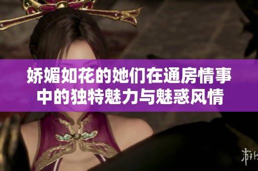 娇媚如花的她们在通房情事中的独特魅力与魅惑风情