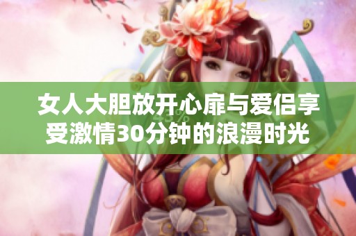 女人大胆放开心扉与爱侣享受激情30分钟的浪漫时光