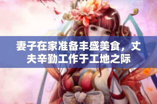 妻子在家准备丰盛美食，丈夫辛勤工作于工地之际