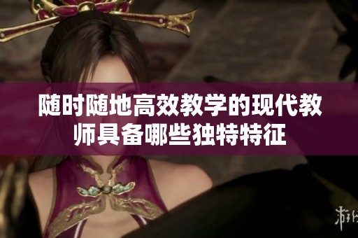 随时随地高效教学的现代教师具备哪些独特特征