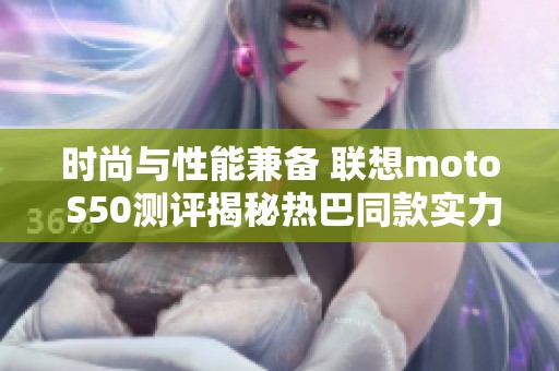 时尚与性能兼备 联想moto S50测评揭秘热巴同款实力单品