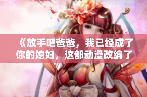 《放手吧爸爸，我已经成了你的媳妇，这部动漫改编了哪些精彩剧情》
