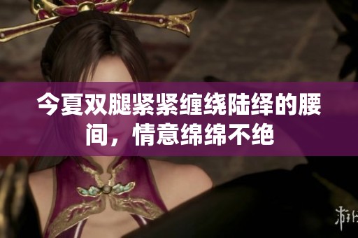 今夏双腿紧紧缠绕陆绎的腰间，情意绵绵不绝