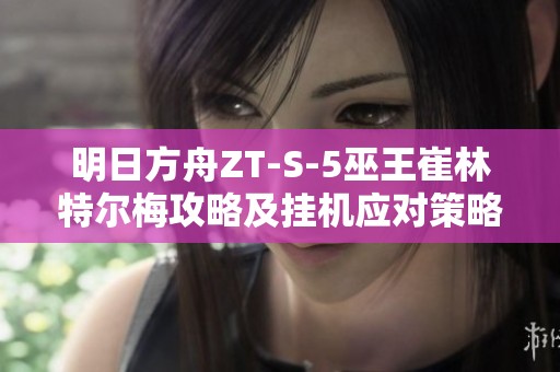 明日方舟ZT-S-5巫王崔林特尔梅攻略及挂机应对策略解析