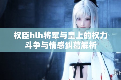 权臣hlh将军与皇上的权力斗争与情感纠葛解析