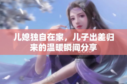 儿媳独自在家，儿子出差归来的温暖瞬间分享
