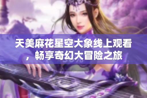 天美麻花星空大象线上观看，畅享奇幻大冒险之旅