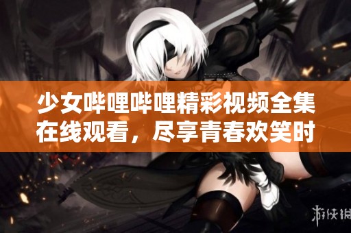 少女哔哩哔哩精彩视频全集在线观看，尽享青春欢笑时光