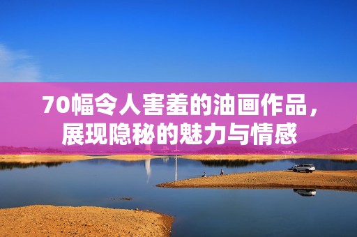 70幅令人害羞的油画作品，展现隐秘的魅力与情感