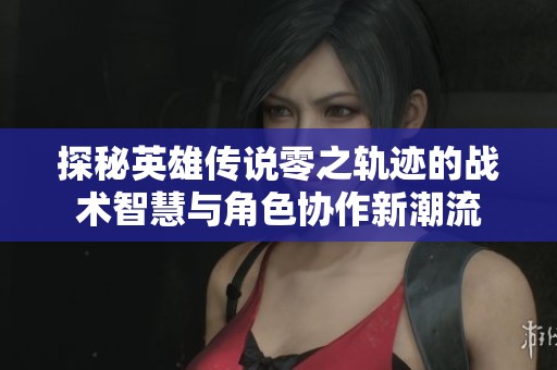 探秘英雄传说零之轨迹的战术智慧与角色协作新潮流