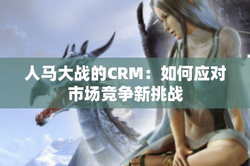 人马大战的CRM：如何应对市场竞争新挑战