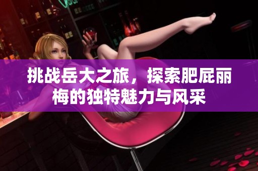 挑战岳大之旅，探索肥屁丽梅的独特魅力与风采