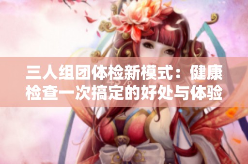 三人组团体检新模式：健康检查一次搞定的好处与体验分享