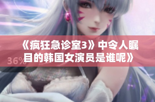 《疯狂急诊室3》中令人瞩目的韩国女演员是谁呢》