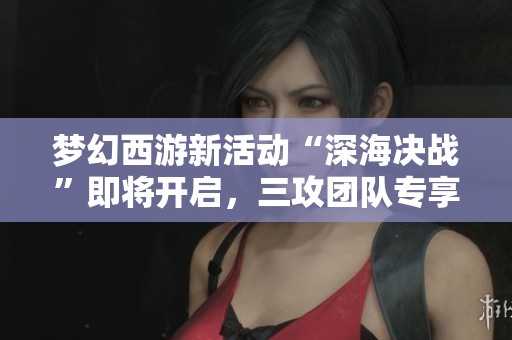 梦幻西游新活动“深海决战”即将开启，三攻团队专享福利来袭