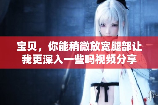 宝贝，你能稍微放宽腿部让我更深入一些吗视频分享