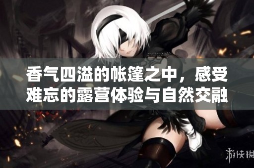 香气四溢的帐篷之中，感受难忘的露营体验与自然交融