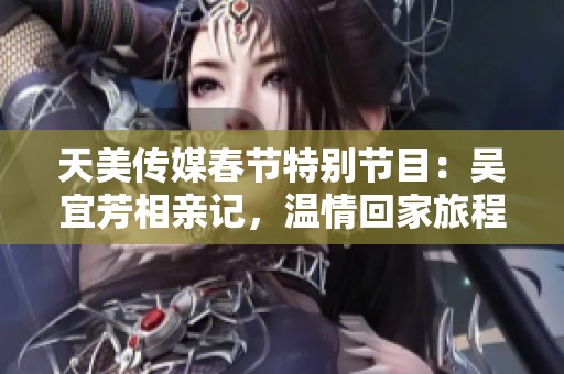 天美传媒春节特别节目：吴宜芳相亲记，温情回家旅程