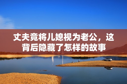 丈夫竟将儿媳视为老公，这背后隐藏了怎样的故事