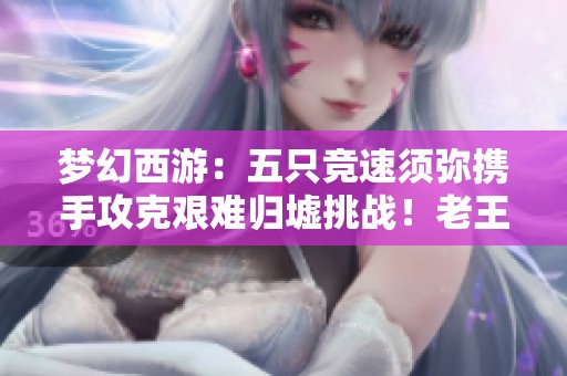 梦幻西游：五只竞速须弥携手攻克艰难归墟挑战！老王盛况空前！