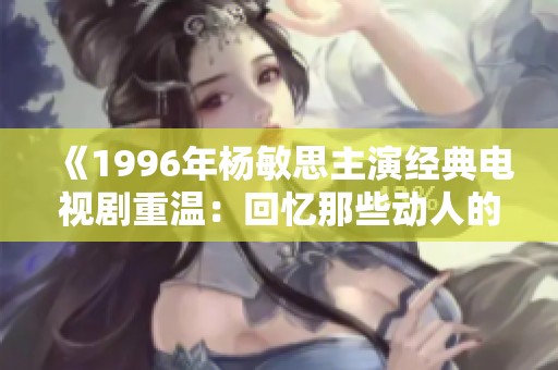 《1996年杨敏思主演经典电视剧重温：回忆那些动人的岁月》