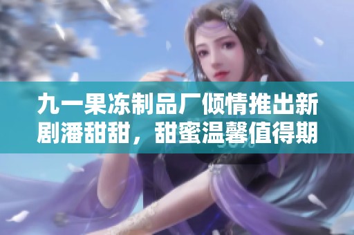 九一果冻制品厂倾情推出新剧潘甜甜，甜蜜温馨值得期待