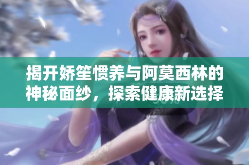 揭开娇笙惯养与阿莫西林的神秘面纱，探索健康新选择