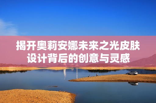 揭开奥莉安娜未来之光皮肤设计背后的创意与灵感