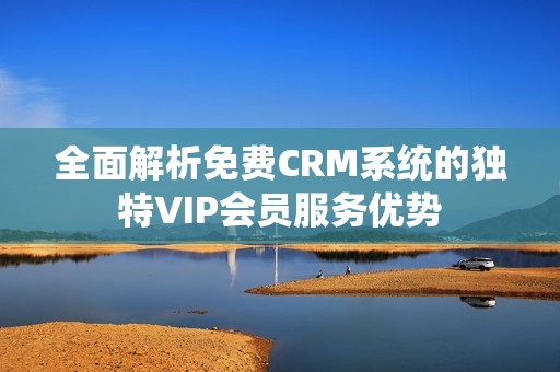 全面解析免费CRM系统的独特VIP会员服务优势