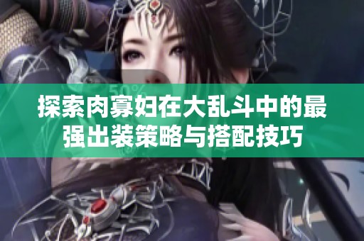 探索肉寡妇在大乱斗中的最强出装策略与搭配技巧