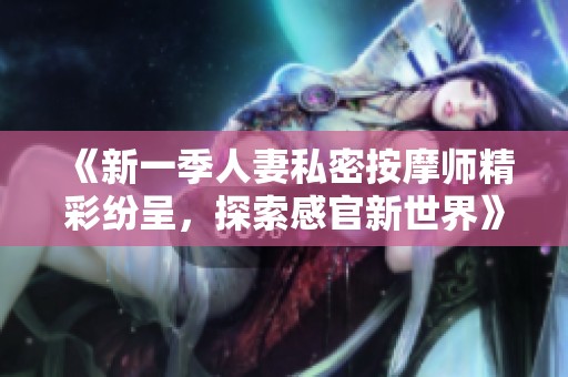 《新一季人妻私密按摩师精彩纷呈，探索感官新世界》