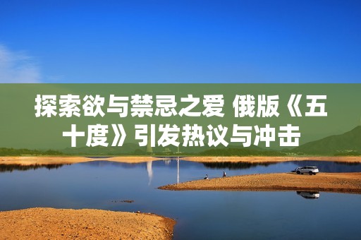 探索欲与禁忌之爱 俄版《五十度》引发热议与冲击