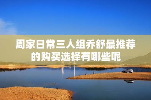 周家日常三人组乔舒最推荐的购买选择有哪些呢