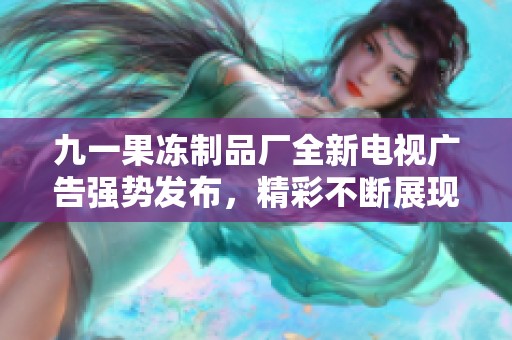 九一果冻制品厂全新电视广告强势发布，精彩不断展现新形象