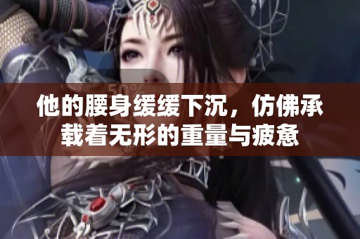 他的腰身缓缓下沉，仿佛承载着无形的重量与疲惫