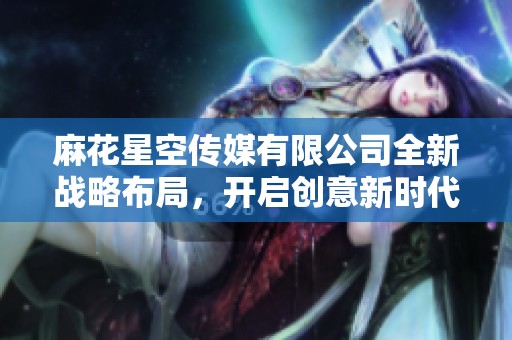 麻花星空传媒有限公司全新战略布局，开启创意新时代探索之旅