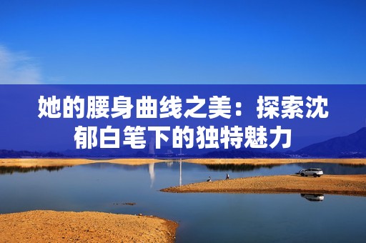 她的腰身曲线之美：探索沈郁白笔下的独特魅力
