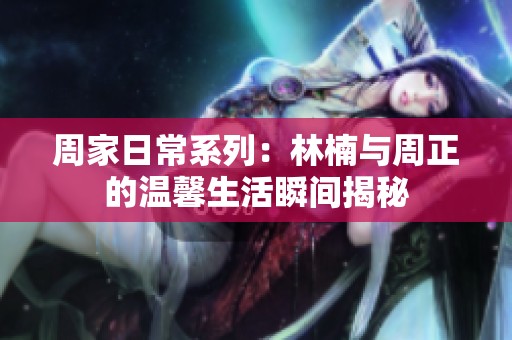 周家日常系列：林楠与周正的温馨生活瞬间揭秘