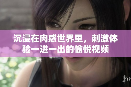 沉浸在肉感世界里，刺激体验一进一出的愉悦视频