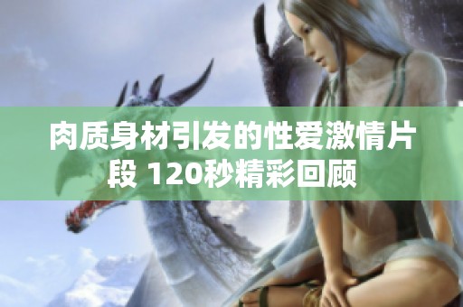 肉质身材引发的性爱激情片段 120秒精彩回顾
