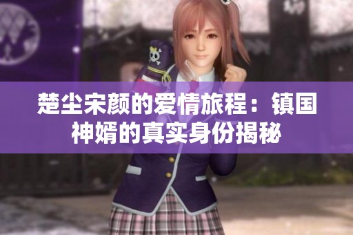 楚尘宋颜的爱情旅程：镇国神婿的真实身份揭秘