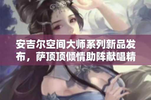 安吉尔空间大师系列新品发布，萨顶顶倾情助阵献唱精彩表演