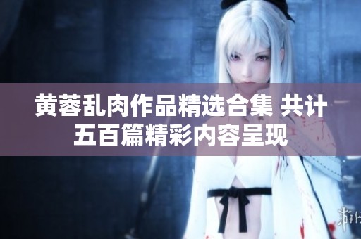 黄蓉乱肉作品精选合集 共计五百篇精彩内容呈现