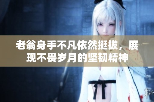 老翁身手不凡依然挺拔，展现不畏岁月的坚韧精神