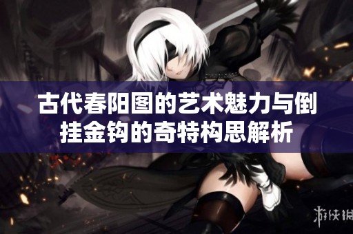 古代春阳图的艺术魅力与倒挂金钩的奇特构思解析